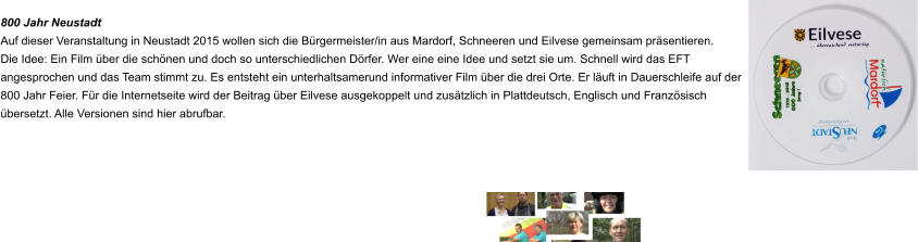 800 Jahr Neustadt Auf dieser Veranstaltung in Neustadt 2015 wollen sich die Bürgermeister/in aus Mardorf, Schneeren und Eilvese gemeinsam präsentieren. Die Idee: Ein Film über die schönen und doch so unterschiedlichen Dörfer. Wer eine eine Idee und setzt sie um. Schnell wird das EFT angesprochen und das Team stimmt zu. Es entsteht ein unterhaltsamerund informativer Film über die drei Orte. Er läuft in Dauerschleife auf der 800 Jahr Feier. Für die Internetseite wird der Beitrag über Eilvese ausgekoppelt und zusätzlich in Plattdeutsch, Englisch und Französisch übersetzt. Alle Versionen sind hier abrufbar.