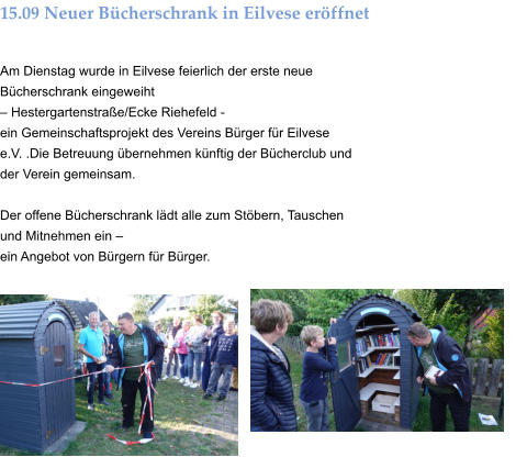 15.09 Neuer Bücherschrank in Eilvese eröffnet  Am Dienstag wurde in Eilvese feierlich der erste neue Bücherschrank eingeweiht  – Hestergartenstraße/Ecke Riehefeld -  ein Gemeinschaftsprojekt des Vereins Bürger für Eilvese e.V. .Die Betreuung übernehmen künftig der Bücherclub und der Verein gemeinsam.  Der offene Bücherschrank lädt alle zum Stöbern, Tauschen und Mitnehmen ein –  ein Angebot von Bürgern für Bürger.